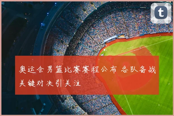 奥运会男篮比赛赛程公布 各队备战关键对决引关注