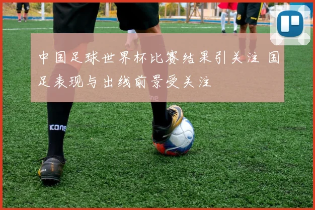 中国足球世界杯比赛结果引关注 国足表现与出线前景受关注