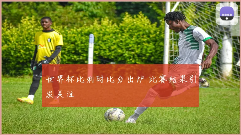 世界杯比利时比分出炉 比赛结果引发关注