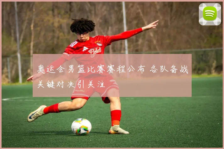 奥运会男篮比赛赛程公布 各队备战关键对决引关注